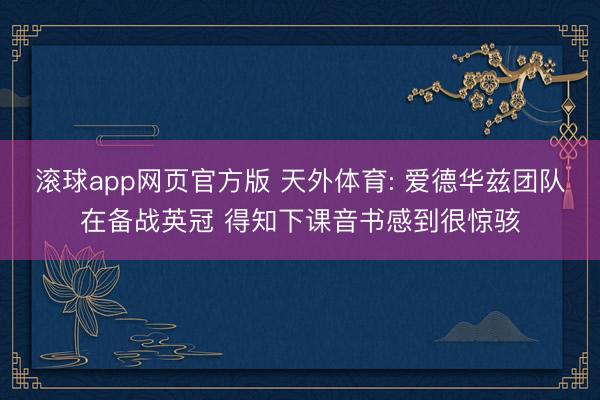 滚球app网页官方版 天外体育: 爱德华兹团队在备战英冠 得知下课音书感到很惊骇