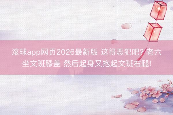 滚球app网页2026最新版 这得恶犯吧? 老六坐文班膝盖 然后起身又抱起文班右腿!