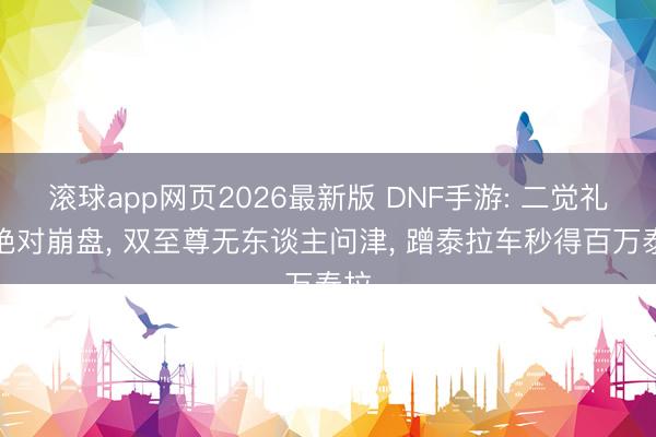 滚球app网页2026最新版 DNF手游: 二觉礼包绝对崩盘, 双至尊无东谈主问津, 蹭泰拉车秒得百万泰拉