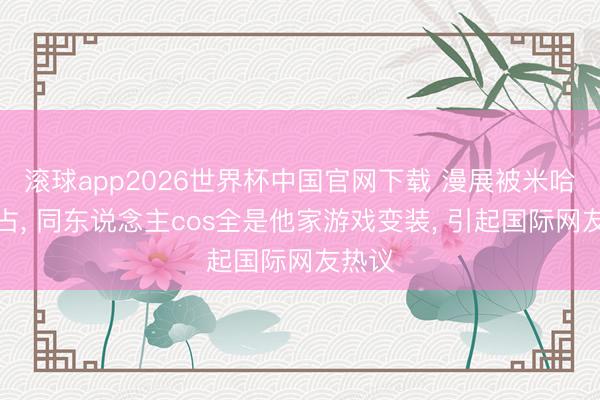 滚球app2026世界杯中国官网下载 漫展被米哈游抢占, 同东说念主cos全是他家游戏变装, 引起国际网友热议