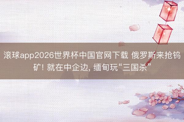 滚球app2026世界杯中国官网下载 俄罗斯来抢钨矿! 就在中企边, 缅甸玩“三国杀”