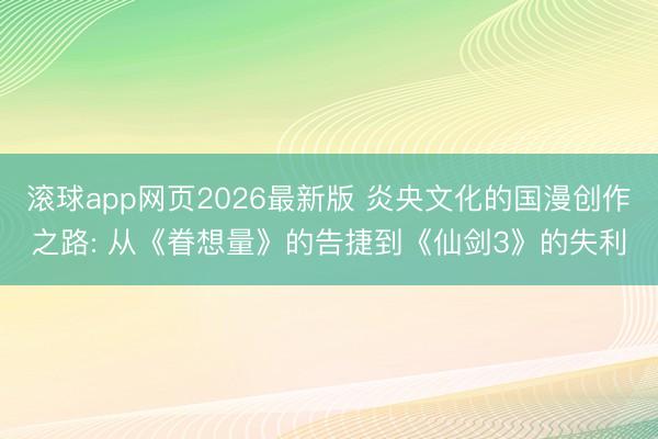 滚球app网页2026最新版 炎央文化的国漫创作之路: 从《眷想量》的告捷到《仙剑3》的失利