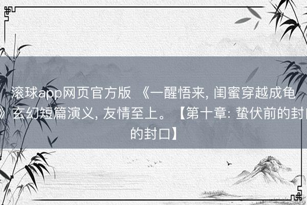 滚球app网页官方版 《一醒悟来, 闺蜜穿越成龟蜜》玄幻短篇演义, 友情至上。【第十章: 蛰伏前的封口】