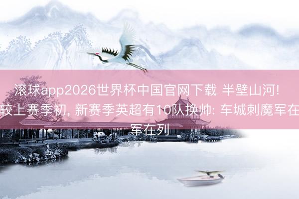 滚球app2026世界杯中国官网下载 半壁山河! 比较上赛季初, 新赛季英超有10队换帅: 车城刺魔军在列