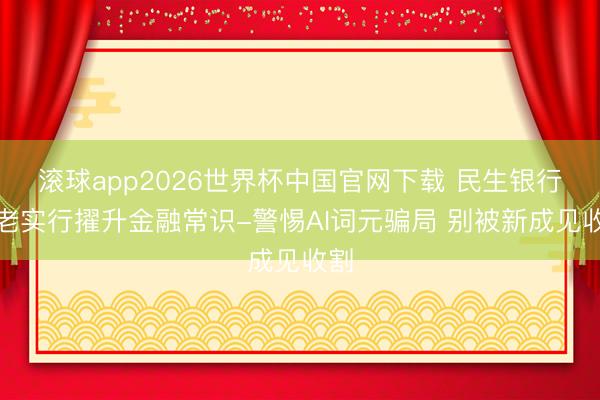 滚球app2026世界杯中国官网下载 民生银行西老实行擢升金融常识-警惕AI词元骗局 别被新成见收割