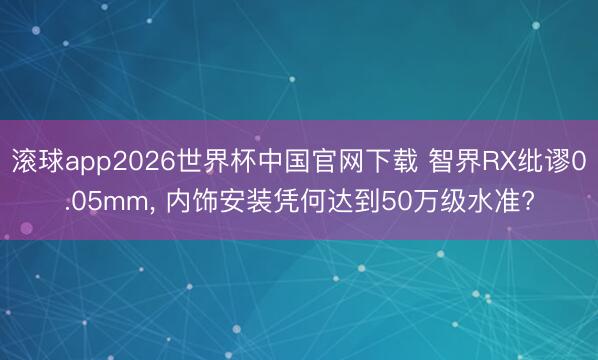 滚球app2026世界杯中国官网下载 智界RX纰谬0.05mm, 内饰安装凭何达到50万级水准?
