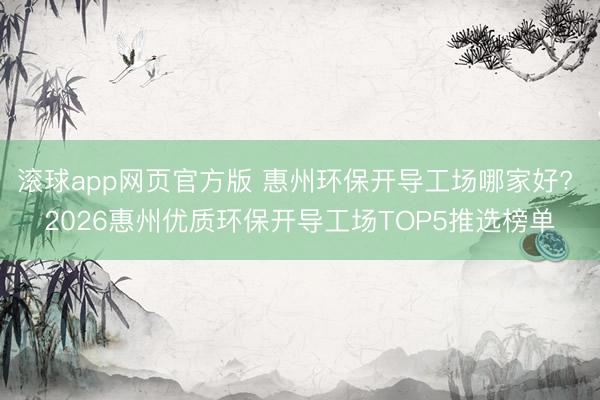 滚球app网页官方版 惠州环保开导工场哪家好? 2026惠州优质环保开导工场TOP5推选榜单