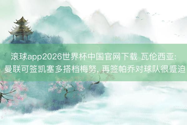 滚球app2026世界杯中国官网下载 瓦伦西亚: 曼联可签凯塞多搭档梅努, 再签帕乔对球队很蹙迫