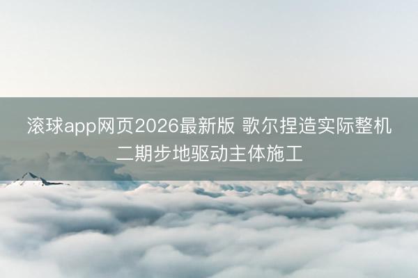 滚球app网页2026最新版 歌尔捏造实际整机二期步地驱动主体施工