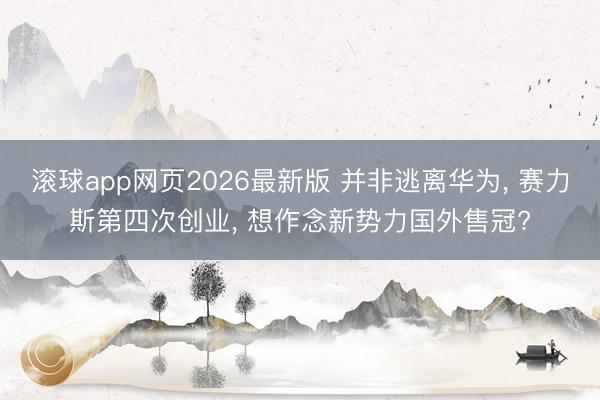 滚球app网页2026最新版 并非逃离华为, 赛力斯第四次创业, 想作念新势力国外售冠?