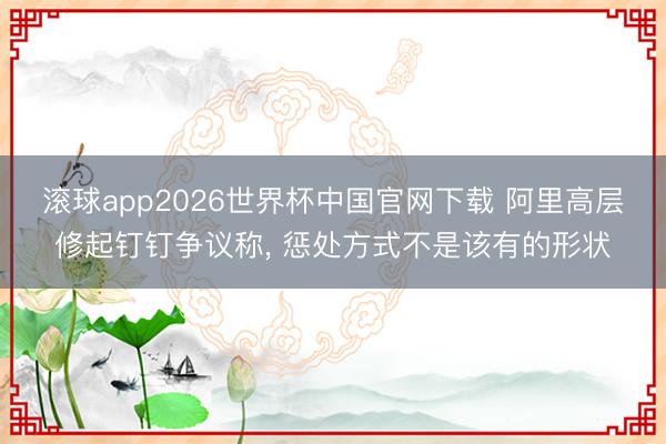 滚球app2026世界杯中国官网下载 阿里高层修起钉钉争议称, 惩处方式不是该有的形状