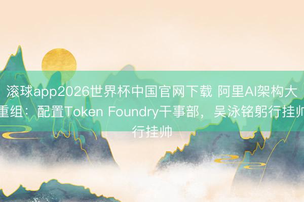 滚球app2026世界杯中国官网下载 阿里AI架构大重组：配置Token Foundry干事部，吴泳铭躬行挂帅