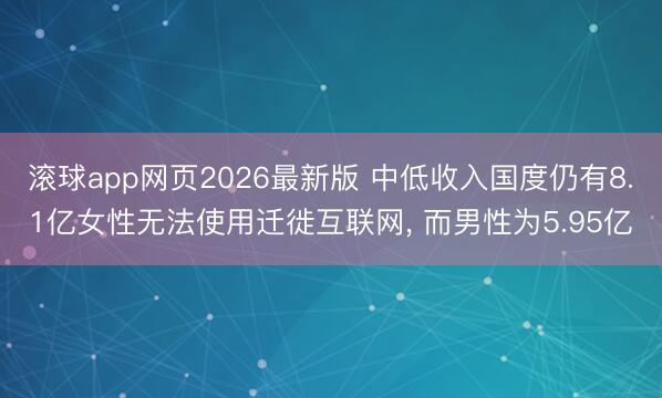 滚球app网页2026最新版 中低收入国度仍有8.1亿女性无法使用迁徙互联网, 而男性为5.95亿