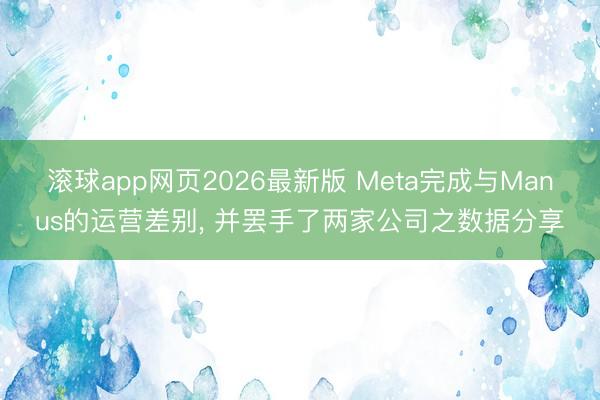 滚球app网页2026最新版 Meta完成与Manus的运营差别, 并罢手了两家公司之数据分享