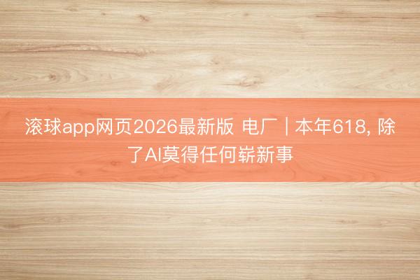滚球app网页2026最新版 电厂 | 本年618, 除了AI莫得任何崭新事