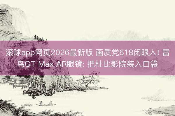 滚球app网页2026最新版 画质党618闭眼入! 雷鸟GT Max AR眼镜: 把杜比影院装入口袋