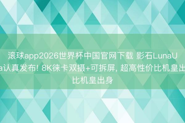 滚球app2026世界杯中国官网下载 影石LunaUltra认真发布! 8K徕卡双摄+可拆屏, 超高性价比机皇出身