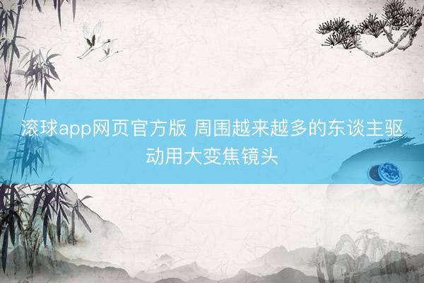 滚球app网页官方版 周围越来越多的东谈主驱动用大变焦镜头