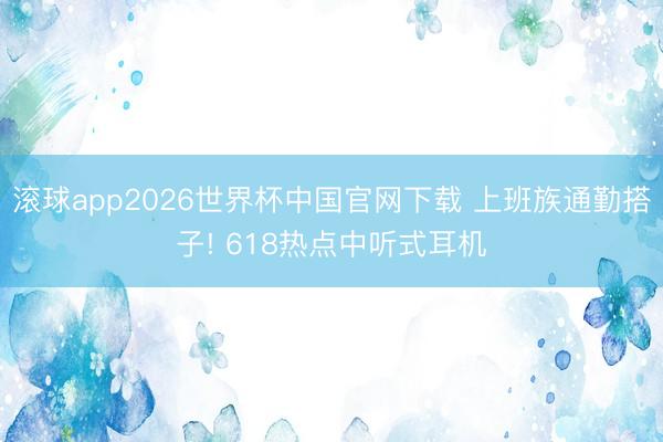 滚球app2026世界杯中国官网下载 上班族通勤搭子! 618热点中听式耳机