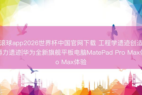 滚球app2026世界杯中国官网下载 工程学遗迹创造坐褥力遗迹|华为全新旗舰平板电脑MatePad Pro Max体验
