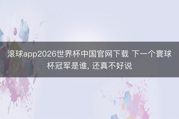 滚球app2026世界杯中国官网下载 下一个寰球杯冠军是谁, 还真不好说