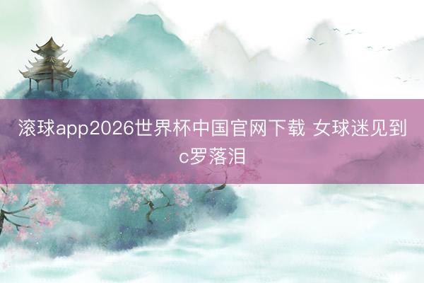 滚球app2026世界杯中国官网下载 女球迷见到c罗落泪