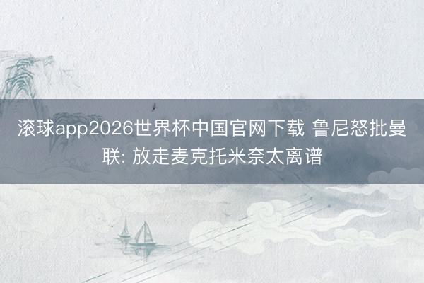 滚球app2026世界杯中国官网下载 鲁尼怒批曼联: 放走麦克托米奈太离谱