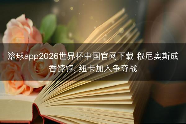 滚球app2026世界杯中国官网下载 穆尼奥斯成香饽饽, 纽卡加入争夺战