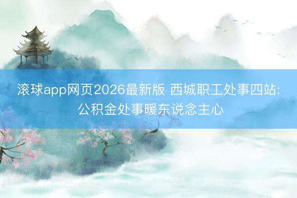 滚球app网页2026最新版 西城职工处事四站: 公积金处事暖东说念主心