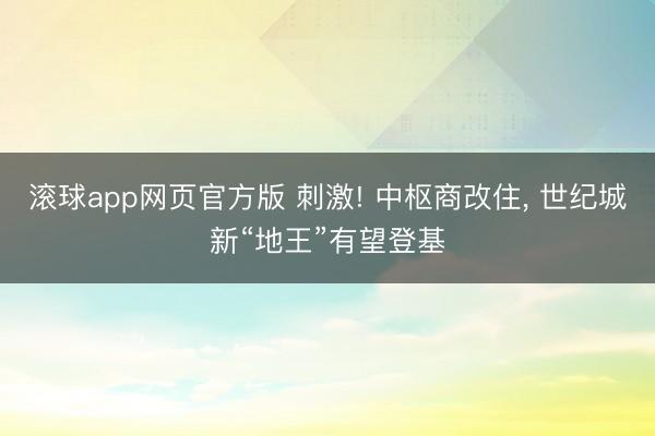 滚球app网页官方版 刺激! 中枢商改住, 世纪城新“地王”有望登基