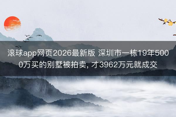滚球app网页2026最新版 深圳市一栋19年5000万买的别墅被拍卖, 才3962万元就成交