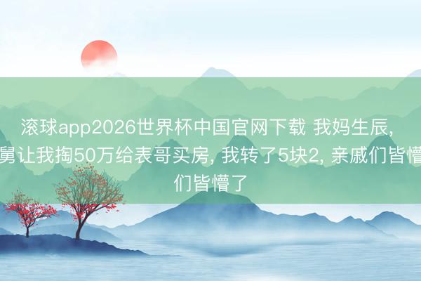 滚球app2026世界杯中国官网下载 我妈生辰, 舅舅让我掏50万给表哥买房, 我转了5块2, 亲戚们皆懵了