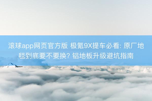 滚球app网页官方版 极氪9X提车必看: 原厂地毯到底要不要换? 铝地板升级避坑指南