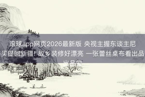 滚球app网页2026最新版 央视主握东谈主尼格买提回新疆! 故乡装修好漂亮 一张蕾丝桌布看出品尝