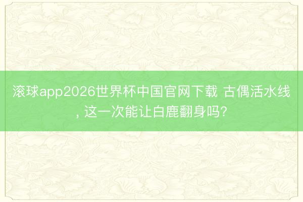 滚球app2026世界杯中国官网下载 古偶活水线, 这一次能让白鹿翻身吗?