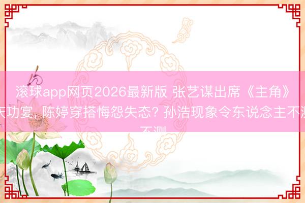 滚球app网页2026最新版 张艺谋出席《主角》庆功宴, 陈婷穿搭悔怨失态? 孙浩现象令东说念主不测