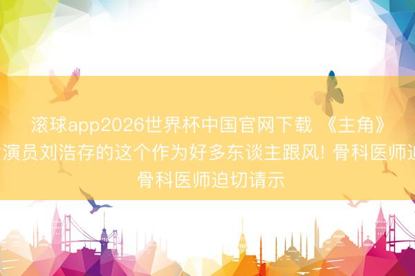 滚球app2026世界杯中国官网下载 《主角》热播, 女演员刘浩存的这个作为好多东谈主跟风! 骨科医师迫切请示