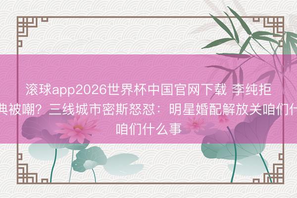 滚球app2026世界杯中国官网下载 李纯拒办婚典被嘲?三线城市密斯怒怼:明星婚配解放关咱们什么事