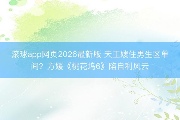 滚球app网页2026最新版 天王嫂住男生区单间?方媛《桃花坞6》陷自利风云