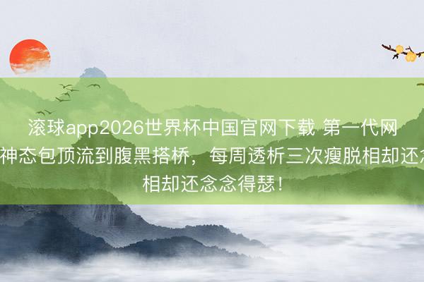 滚球app2026世界杯中国官网下载 第一代网红小胖从神态包顶流到腹黑搭桥,每周透析三次瘦脱相却还念念得瑟!