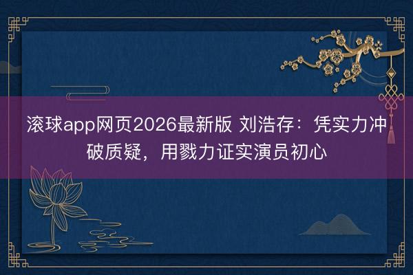 滚球app网页2026最新版 刘浩存：凭实力冲破质疑，用戮力证实演员初心
