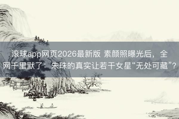 滚球app网页2026最新版 素颜照曝光后，全网千里默了：朱珠的真实让若干女星“无处可藏”？