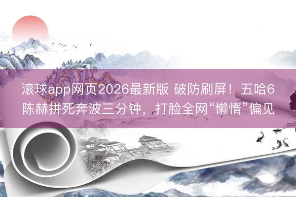 滚球app网页2026最新版 破防刷屏！五哈6陈赫拼死奔波三分钟，打脸全网“懒惰”偏见