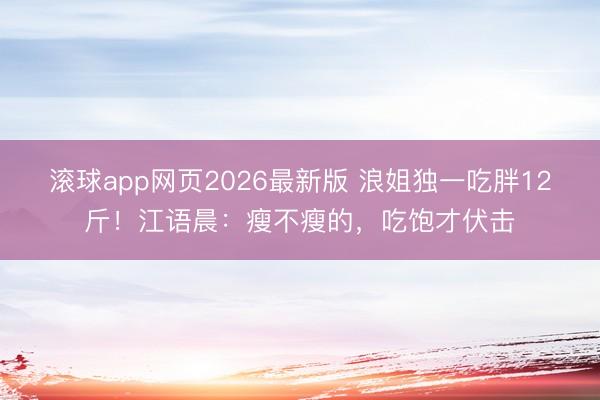 滚球app网页2026最新版 浪姐独一吃胖12斤！江语晨：瘦不瘦的，吃饱才伏击
