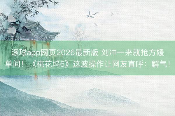 滚球app网页2026最新版 刘冲一来就抢方媛单间！《桃花坞6》这波操作让网友直呼：解气！