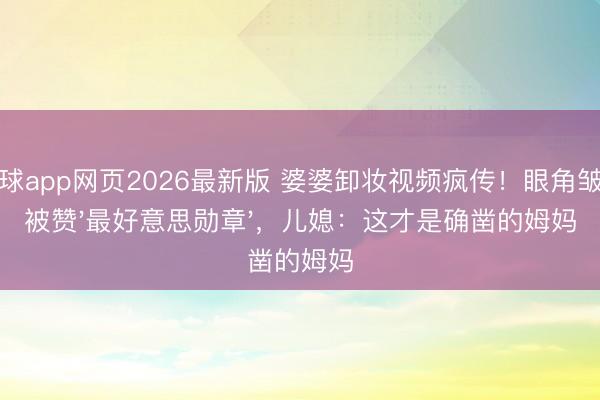 滚球app网页2026最新版 婆婆卸妆视频疯传！眼角皱纹被赞'最好意思勋章'，儿媳：这才是确凿的姆妈
