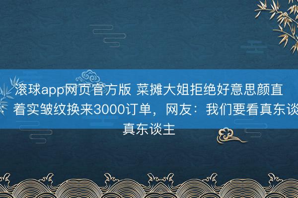 滚球app网页官方版 菜摊大姐拒绝好意思颜直播：着实皱纹换来3000订单，网友：我们要看真东谈主