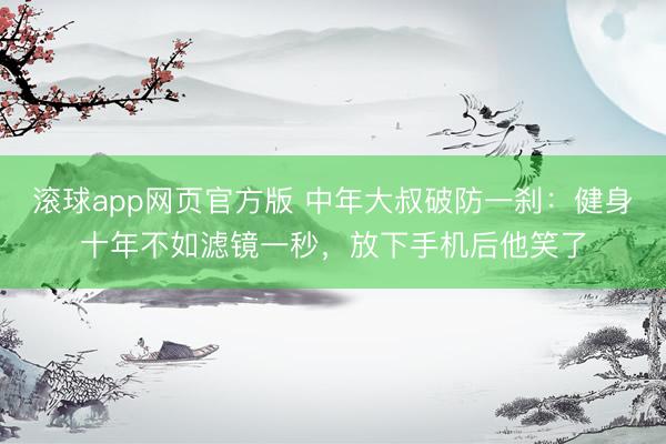 滚球app网页官方版 中年大叔破防一刹：健身十年不如滤镜一秒，放下手机后他笑了