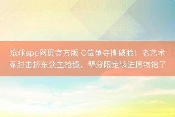 滚球app网页官方版 C位争夺撕破脸!老艺术家肘击挤东谈主抢镜,辈分限定该进博物馆了