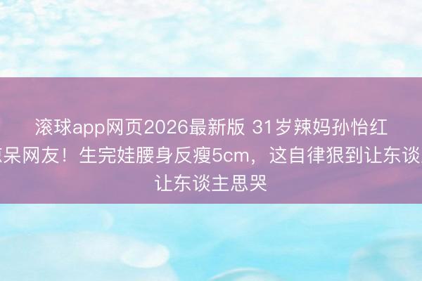 滚球app网页2026最新版 31岁辣妈孙怡红裙照惊呆网友！生完娃腰身反瘦5cm，这自律狠到让东谈主思哭